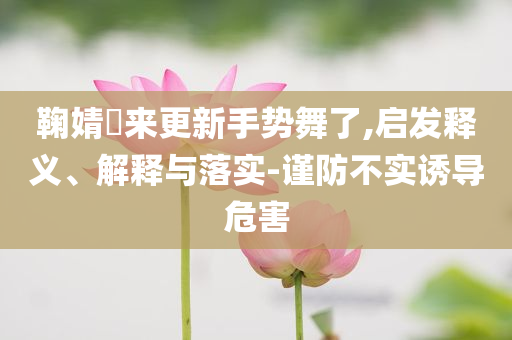 鞠婧祎來更新手勢舞了,啟發(fā)釋義、解釋與落實-謹防不實誘導(dǎo)危害