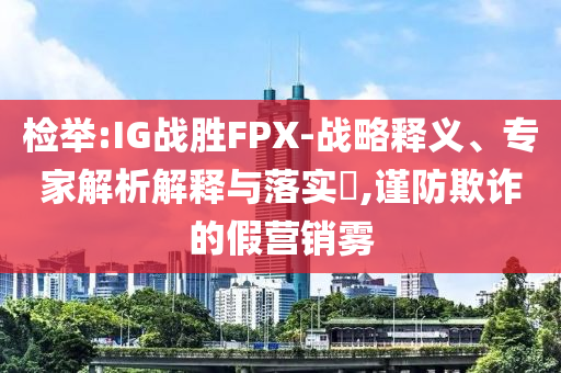檢舉:IG戰(zhàn)勝FPX-戰(zhàn)略釋義、專家解析解釋與落實?,謹防欺詐的假營銷霧