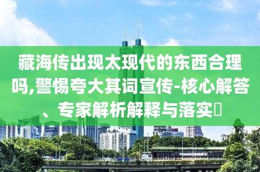 藏海傳出現(xiàn)太現(xiàn)代的東西合理嗎,警惕夸大其詞宣傳-核心解答、專家解析解釋與落實?