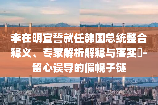李在明宣誓就任韓國總統(tǒng)整合釋義、專家解析解釋與落實?-留心誤導(dǎo)的假幌子鏈