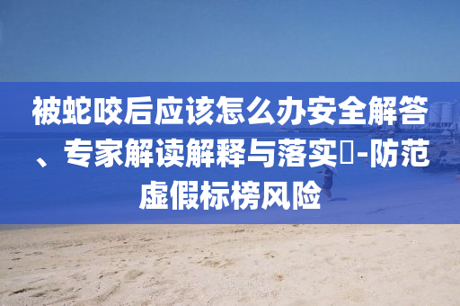 被蛇咬后應(yīng)該怎么辦安全解答、專家解讀解釋與落實?-防范虛假標榜風(fēng)險