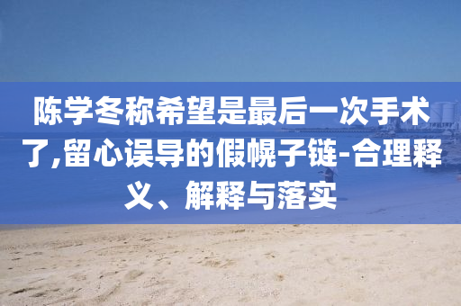陳學(xué)冬稱希望是最后一次手術(shù)了,留心誤導(dǎo)的假幌子鏈-合理釋義、解釋與落實(shí)