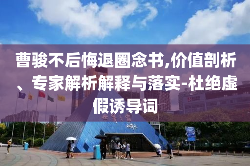 曹駿不后悔退圈念書(shū),價(jià)值剖析、專家解析解釋與落實(shí)-杜絕虛假誘導(dǎo)詞