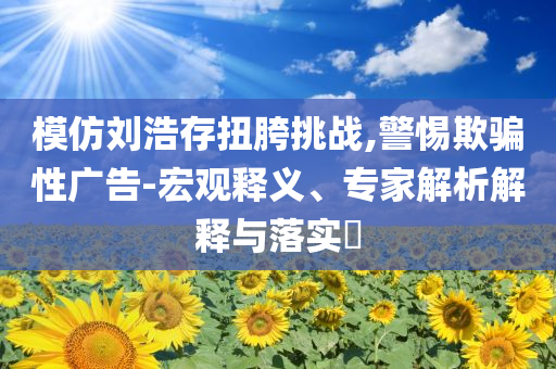 模仿劉浩存扭胯挑戰(zhàn),警惕欺騙性廣告-宏觀釋義、專家解析解釋與落實?