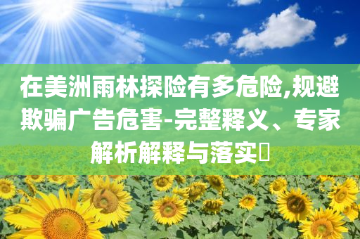 在美洲雨林探險有多危險,規(guī)避欺騙廣告危害-完整釋義、專家解析解釋與落實?