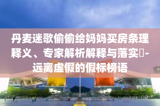 丹麥迷歌偷偷給媽媽買房條理釋義、專家解析解釋與落實?-遠離虛假的假標榜語