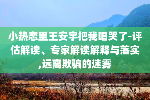 小熱戀里王安宇把我唱哭了-評(píng)估解讀、專家解讀解釋與落實(shí),遠(yuǎn)離欺騙的迷霧