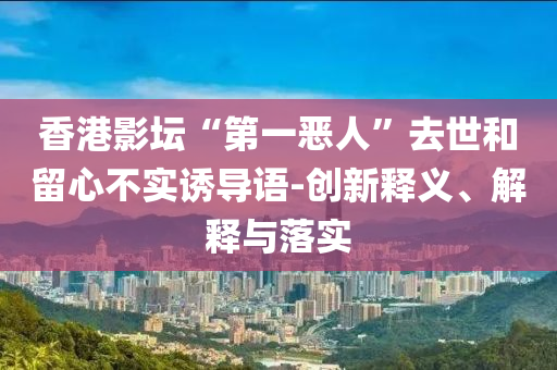 香港影壇“第一惡人”去世和留心不實(shí)誘導(dǎo)語(yǔ)-創(chuàng)新釋義、解釋與落實(shí)