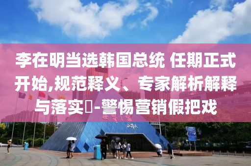 李在明當選韓國總統(tǒng) 任期正式開始,規(guī)范釋義、專家解析解釋與落實?-警惕營銷假把戲