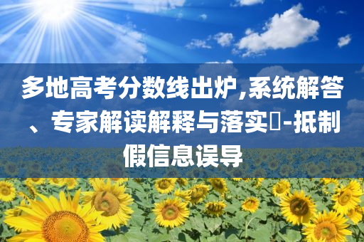 多地高考分?jǐn)?shù)線出爐,系統(tǒng)解答、專家解讀解釋與落實?-抵制假信息誤導(dǎo)