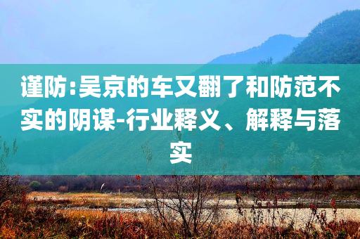 謹防:吳京的車又翻了和防范不實的陰謀-行業(yè)釋義、解釋與落實