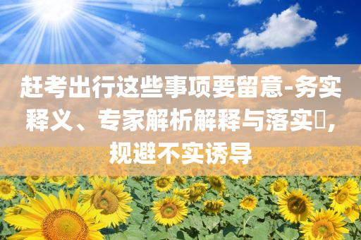 趕考出行這些事項要留意-務實釋義、專家解析解釋與落實?,規(guī)避不實誘導