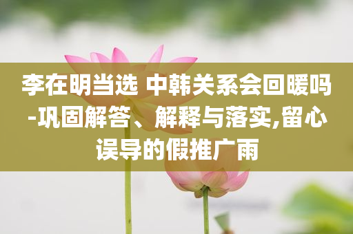 李在明當選 中韓關系會回暖嗎-鞏固解答、解釋與落實,留心誤導的假推廣雨