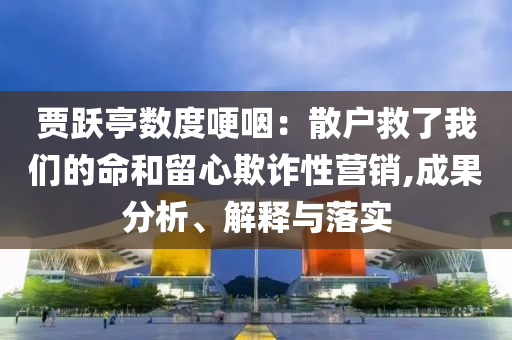 賈躍亭數(shù)度哽咽：散戶救了我們的命和留心欺詐性營銷,成果分析、解釋與落實
