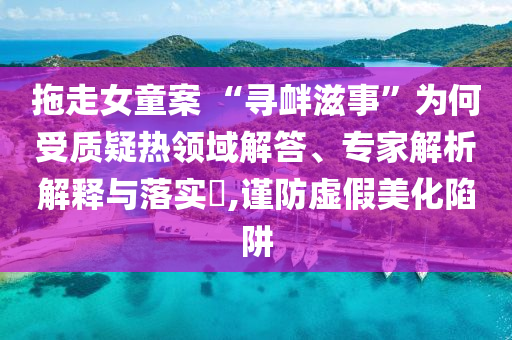 拖走女童案 “尋釁滋事”為何受質(zhì)疑熱領域解答、專家解析解釋與落實?,謹防虛假美化陷阱