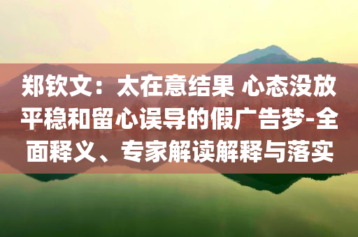 鄭欽文：太在意結(jié)果 心態(tài)沒放平穩(wěn)和留心誤導(dǎo)的假廣告夢-全面釋義、專家解讀解釋與落實