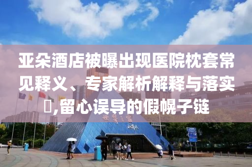 亞朵酒店被曝出現(xiàn)醫(yī)院枕套常見釋義、專家解析解釋與落實?,留心誤導(dǎo)的假幌子鏈