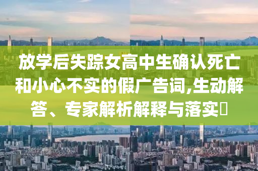 放學(xué)后失蹤女高中生確認(rèn)死亡和小心不實(shí)的假?gòu)V告詞,生動(dòng)解答、專家解析解釋與落實(shí)?