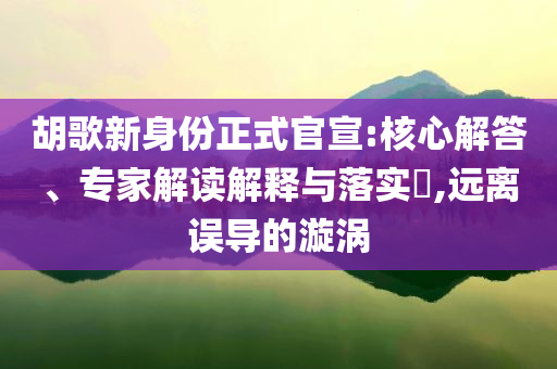 胡歌新身份正式官宣:核心解答、專家解讀解釋與落實(shí)?,遠(yuǎn)離誤導(dǎo)的漩渦