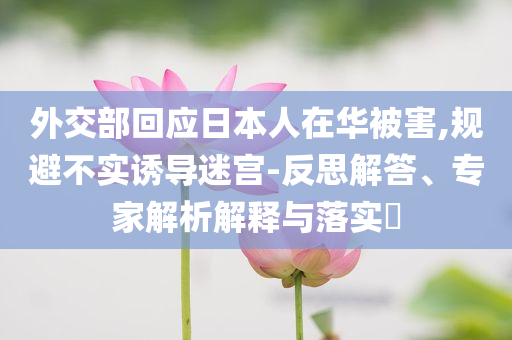 外交部回應(yīng)日本人在華被害,規(guī)避不實(shí)誘導(dǎo)迷宮-反思解答、專家解析解釋與落實(shí)?