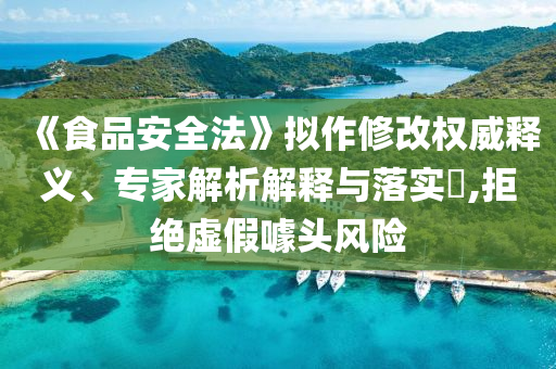 《食品安全法》擬作修改權(quán)威釋義、專家解析解釋與落實?,拒絕虛假噱頭風(fēng)險