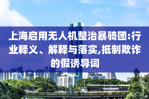 上海啟用無人機(jī)整治暴騎團(tuán):行業(yè)釋義、解釋與落實(shí),抵制欺詐的假誘導(dǎo)詞