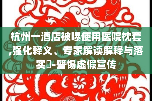 杭州一酒店被曝使用醫(yī)院枕套,強(qiáng)化釋義、專家解讀解釋與落實(shí)?-警惕虛假宣傳