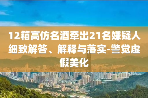 12箱高仿名酒牽出21名嫌疑人細(xì)致解答、解釋與落實(shí)-警覺虛假美化