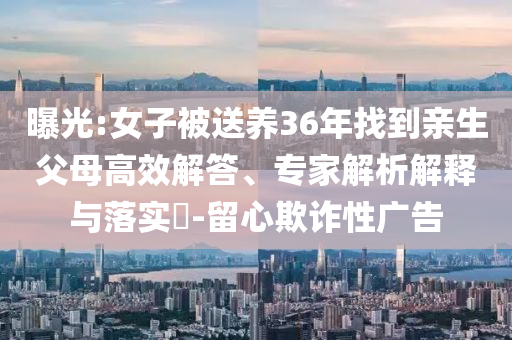 曝光:女子被送養(yǎng)36年找到親生父母高效解答、專家解析解釋與落實(shí)?-留心欺詐性廣告