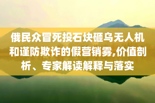 俄民眾冒死投石塊砸烏無人機(jī)和謹(jǐn)防欺詐的假營銷霧,價(jià)值剖析、專家解讀解釋與落實(shí)