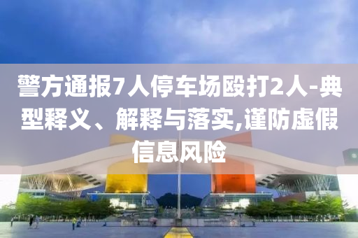 警方通報(bào)7人停車場(chǎng)毆打2人-典型釋義、解釋與落實(shí),謹(jǐn)防虛假信息風(fēng)險(xiǎn)