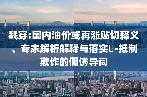 戳穿:國(guó)內(nèi)油價(jià)或再漲貼切釋義、專家解析解釋與落實(shí)?-抵制欺詐的假誘導(dǎo)詞