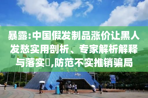 暴露:中國(guó)假發(fā)制品漲價(jià)讓黑人發(fā)愁實(shí)用剖析、專家解析解釋與落實(shí)?,防范不實(shí)推銷(xiāo)騙局