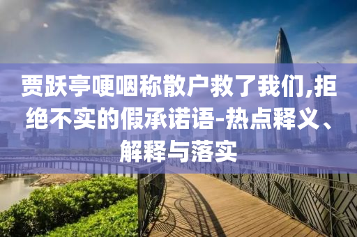 賈躍亭哽咽稱散戶救了我們,拒絕不實的假承諾語-熱點釋義、解釋與落實