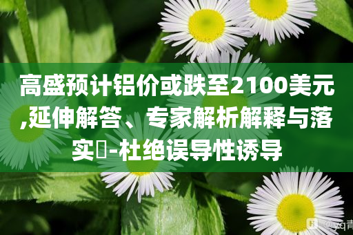 高盛預計鋁價或跌至2100美元,延伸解答、專家解析解釋與落實?-杜絕誤導性誘導