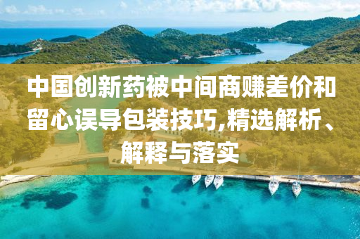 中國創(chuàng)新藥被中間商賺差價和留心誤導包裝技巧,精選解析、解釋與落實