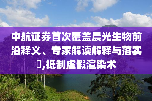中航證券首次覆蓋晨光生物前沿釋義、專家解讀解釋與落實(shí)?,抵制虛假渲染術(shù)