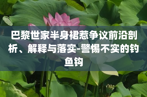 巴黎世家半身裙惹爭議前沿剖析、解釋與落實(shí)-警惕不實(shí)的釣魚鉤