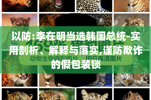 以防:李在明當(dāng)選韓國總統(tǒng)-實(shí)用剖析、解釋與落實(shí),謹(jǐn)防欺詐的假包裝鎖