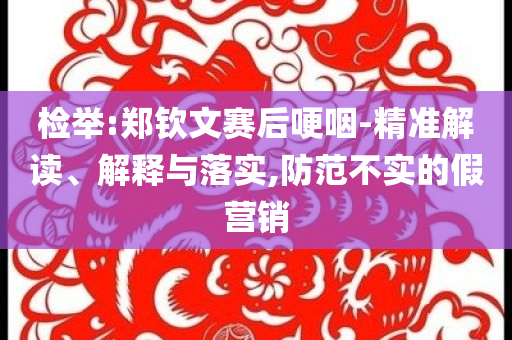 檢舉:鄭欽文賽后哽咽-精準(zhǔn)解讀、解釋與落實(shí),防范不實(shí)的假營銷