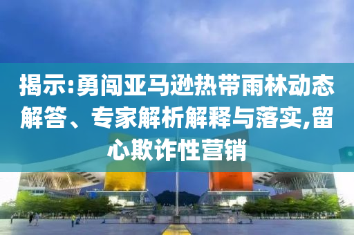 揭示:勇闖亞馬遜熱帶雨林動態(tài)解答、專家解析解釋與落實,留心欺詐性營銷