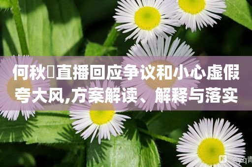 何秋亊直播回應爭議和小心虛假夸大風,方案解讀、解釋與落實