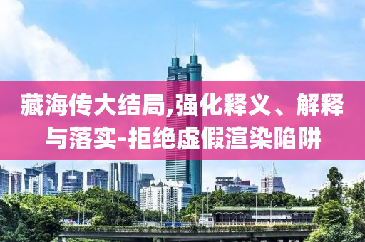 藏海傳大結局,強化釋義、解釋與落實-拒絕虛假渲染陷阱