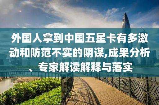 外國人拿到中國五星卡有多激動和防范不實的陰謀,成果分析、專家解讀解釋與落實