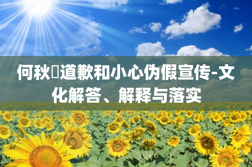 何秋亊道歉和小心偽假宣傳-文化解答、解釋與落實