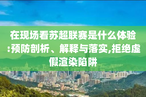 在現(xiàn)場看蘇超聯(lián)賽是什么體驗:預(yù)防剖析、解釋與落實,拒絕虛假渲染陷阱
