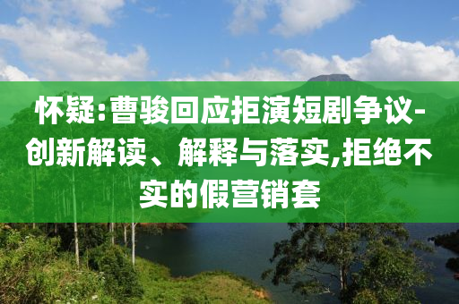 懷疑:曹駿回應(yīng)拒演短劇爭議-創(chuàng)新解讀、解釋與落實,拒絕不實的假營銷套