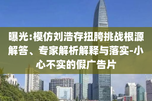 曝光:模仿劉浩存扭胯挑戰(zhàn)根源解答、專家解析解釋與落實-小心不實的假廣告片