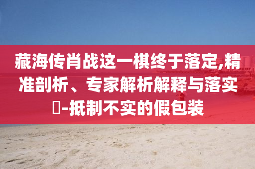 藏海傳肖戰(zhàn)這一棋終于落定,精準剖析、專家解析解釋與落實?-抵制不實的假包裝