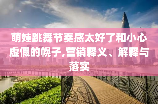 萌娃跳舞節(jié)奏感太好了和小心虛假的幌子,營銷釋義、解釋與落實